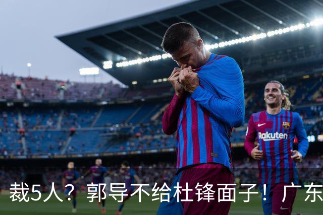 裁5人？郭导不给杜锋面子！广东后卫不留一人，杜锋不会用的留下